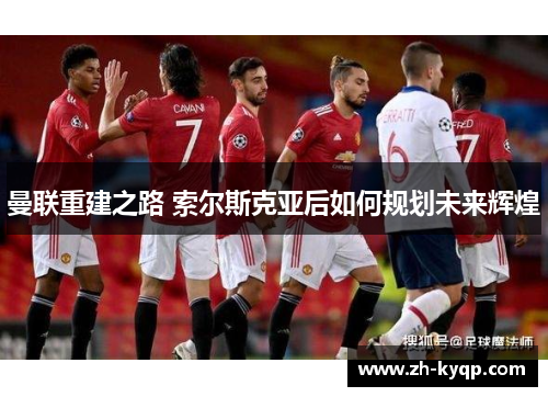 曼联重建之路 索尔斯克亚后如何规划未来辉煌 曼联重建之路 索尔斯克亚后如何规划未来辉煌